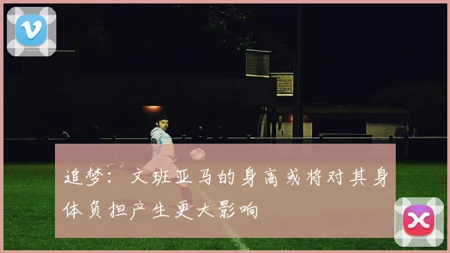 追梦：文班亚马的身高或将对其身体负担产生更大影响