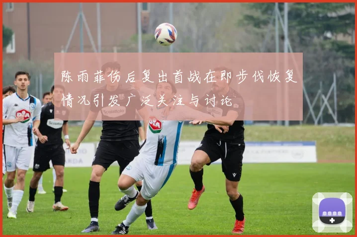 陈雨菲伤后复出首战在即步伐恢复情况引发广泛关注与讨论