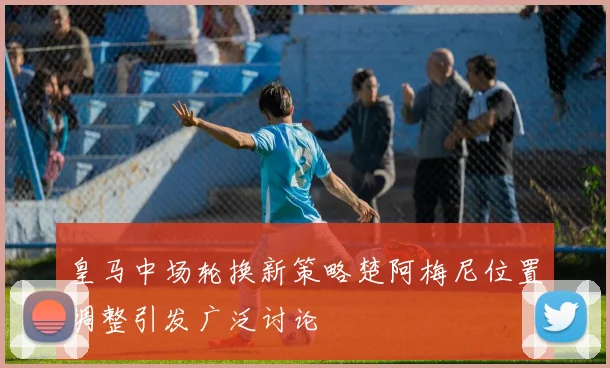 皇马中场轮换新策略楚阿梅尼位置调整引发广泛讨论