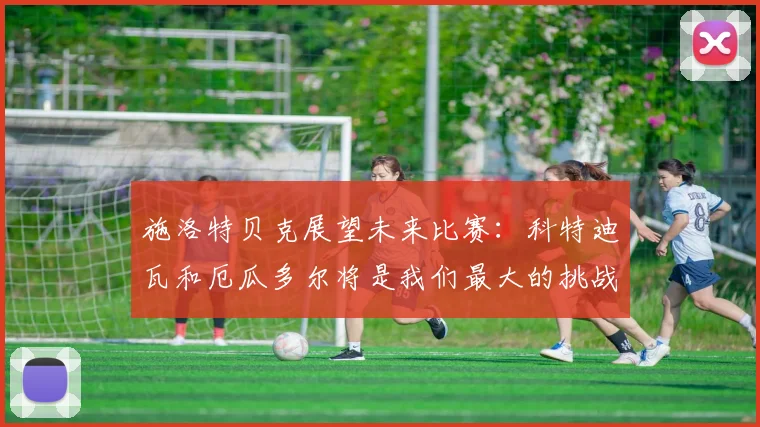 施洛特贝克展望未来比赛：科特迪瓦和厄瓜多尔将是我们最大的挑战