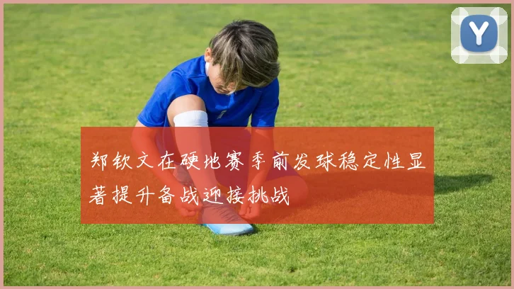郑钦文在硬地赛季前发球稳定性显著提升备战迎接挑战