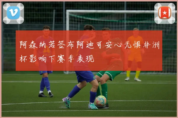 阿森纳若签布阿迪可安心无惧非洲杯影响下赛季表现