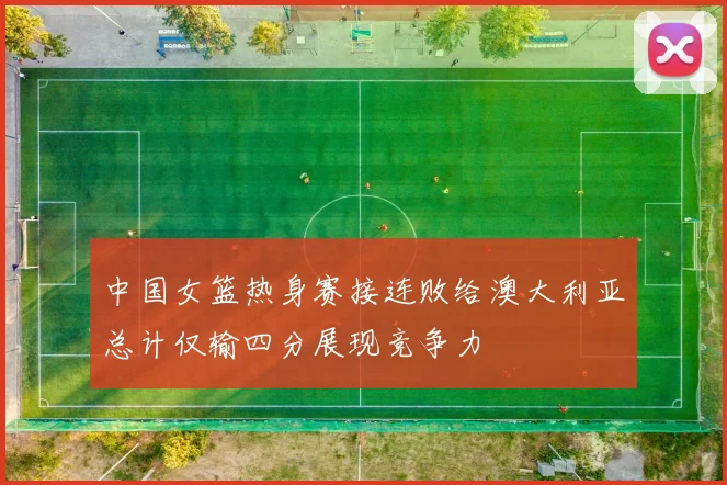 中国女篮热身赛接连败给澳大利亚总计仅输四分展现竞争力