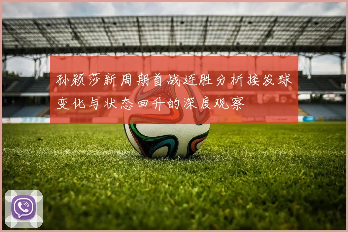 孙颖莎新周期首战连胜分析接发球变化与状态回升的深度观察