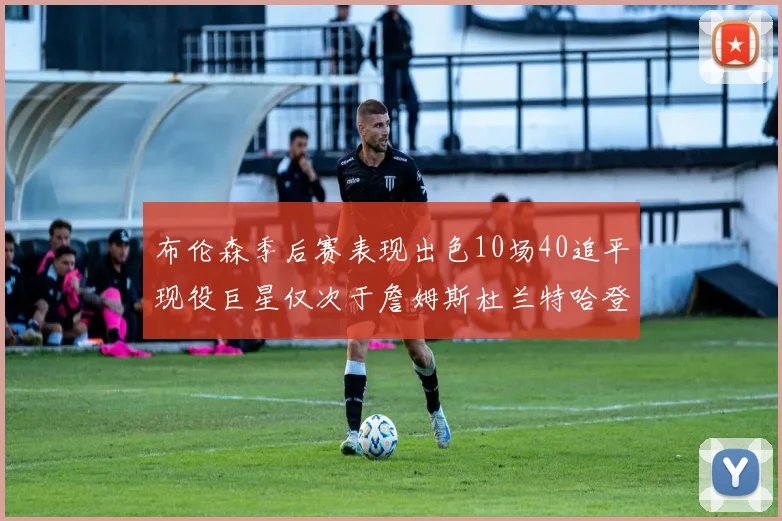 布伦森季后赛表现出色10场40追平现役巨星仅次于詹姆斯杜兰特哈登