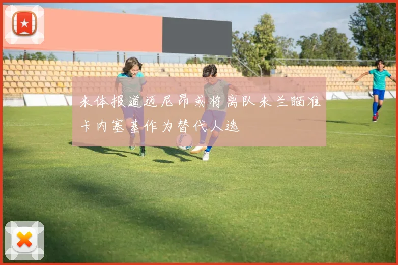 米体报道迈尼昂或将离队米兰瞄准卡内塞基作为替代人选