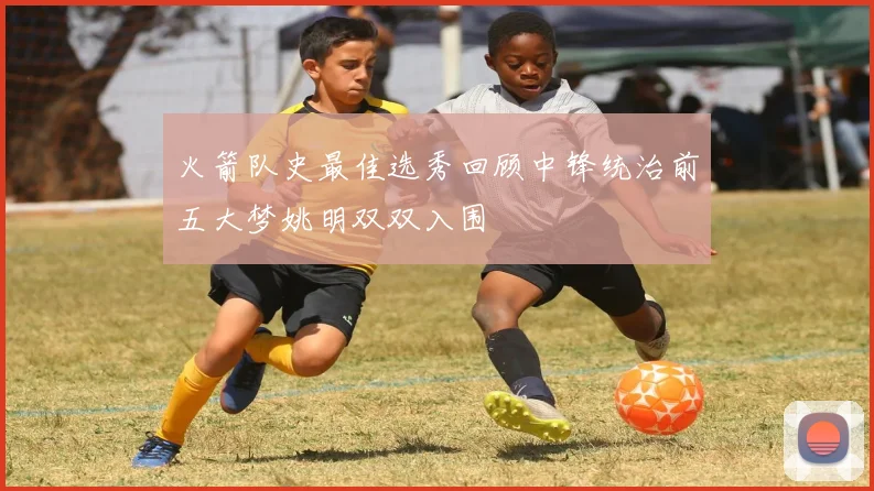 火箭队史最佳选秀回顾中锋统治前五大梦姚明双双入围