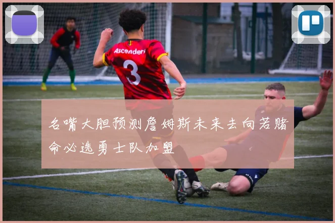 名嘴大胆预测詹姆斯未来去向若赌命必选勇士队加盟