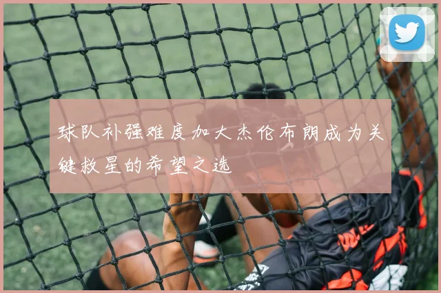 球队补强难度加大杰伦布朗成为关键救星的希望之选