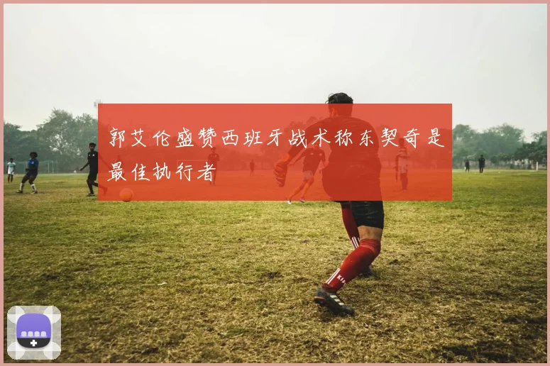 郭艾伦盛赞西班牙战术称东契奇是最佳执行者