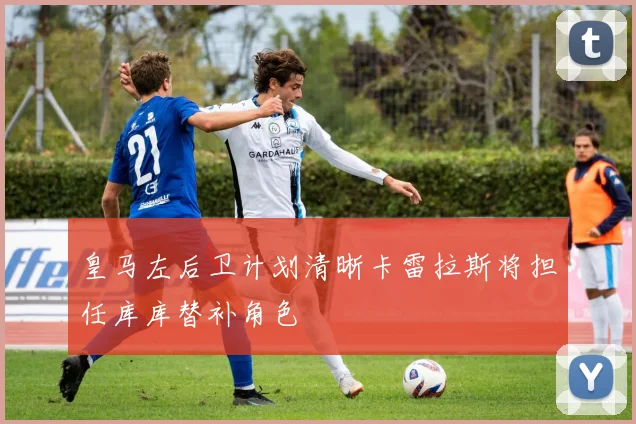 皇马左后卫计划清晰卡雷拉斯将担任库库替补角色