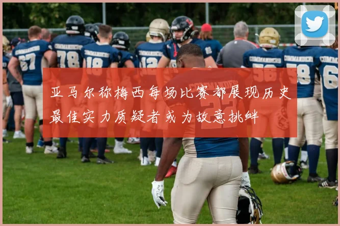亚马尔称梅西每场比赛都展现历史最佳实力质疑者或为故意挑衅