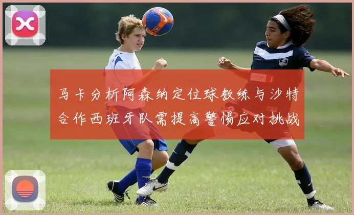 马卡分析阿森纳定位球教练与沙特合作西班牙队需提高警惕应对挑战
