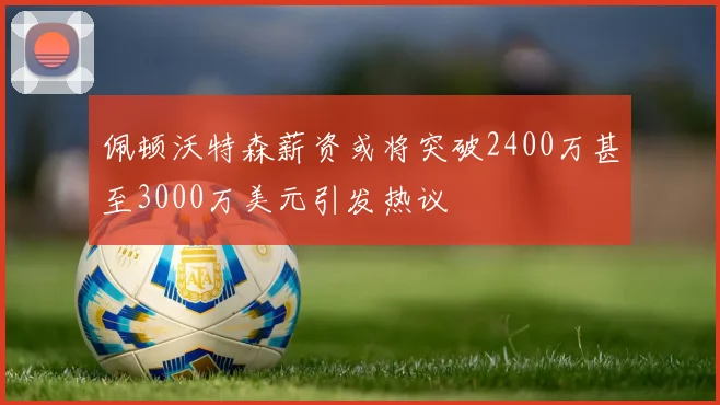 佩顿沃特森薪资或将突破2400万甚至3000万美元引发热议