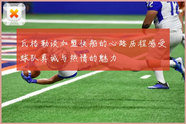 瓦格勒谈加盟快船的心路历程感受球队真诚与热情的魅力