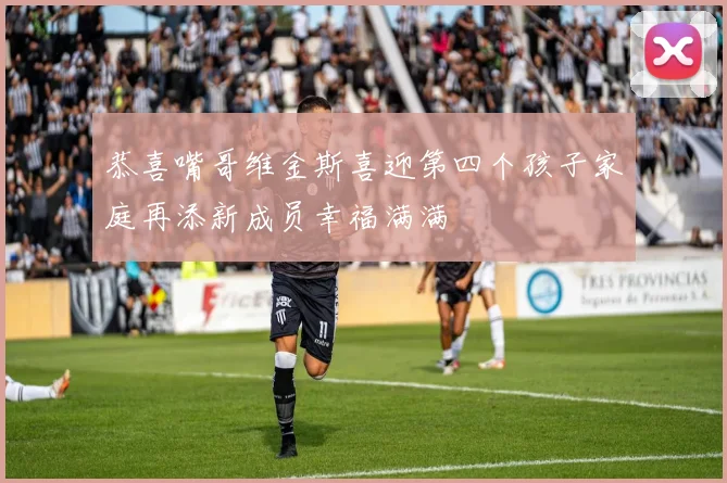 恭喜嘴哥维金斯喜迎第四个孩子家庭再添新成员幸福满满