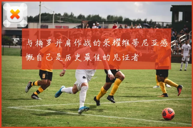 与梅罗并肩作战的荣耀维蒂尼亚感慨自己是历史最佳的见证者